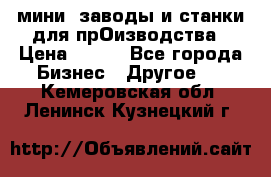 мини- заводы и станки для прОизводства › Цена ­ 100 - Все города Бизнес » Другое   . Кемеровская обл.,Ленинск-Кузнецкий г.